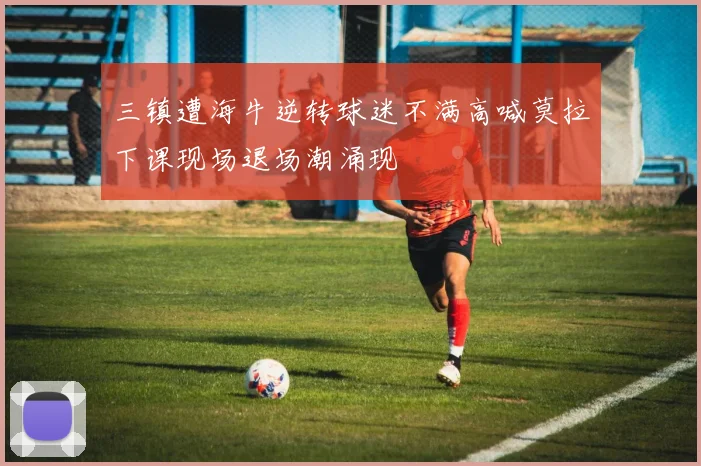 三镇遭海牛逆转球迷不满高喊莫拉下课现场退场潮涌现
