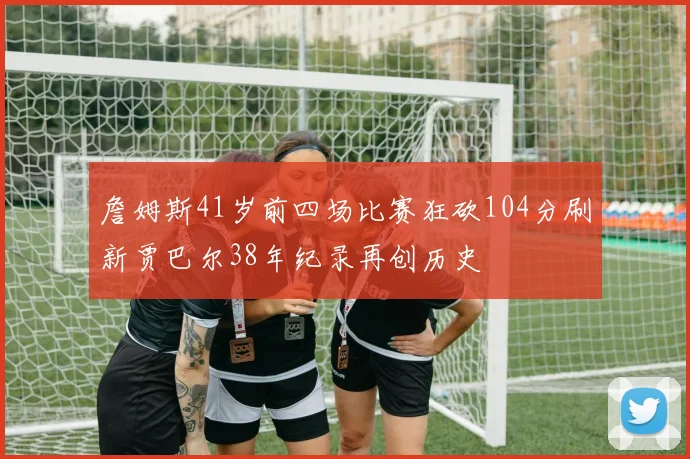 詹姆斯41岁前四场比赛狂砍104分刷新贾巴尔38年纪录再创历史