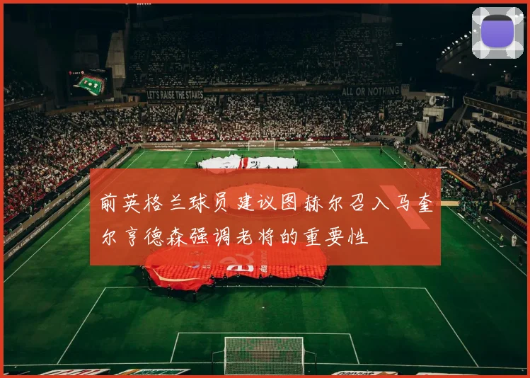 前英格兰球员建议图赫尔召入马奎尔亨德森强调老将的重要性