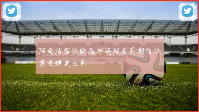 阿奇格雷谈欧冠与英超差异期待联赛表现更出色