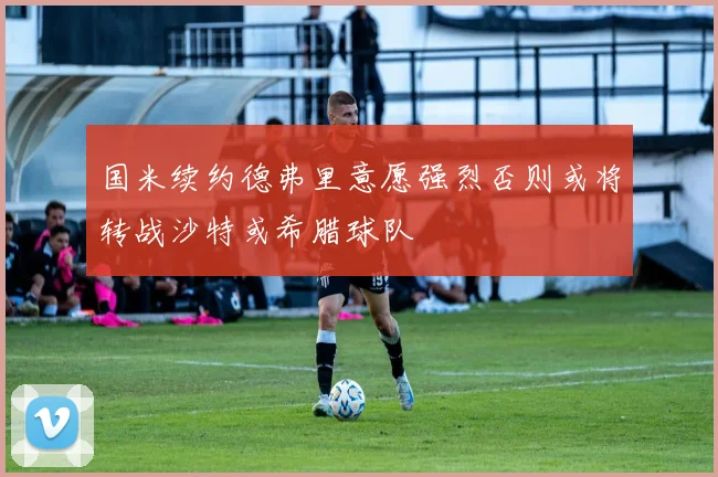 国米续约德弗里意愿强烈否则或将转战沙特或希腊球队