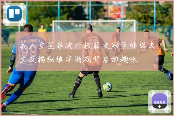 成人女星每次扑救获奖励萨福诺夫女友揭秘填字游戏背后的趣味