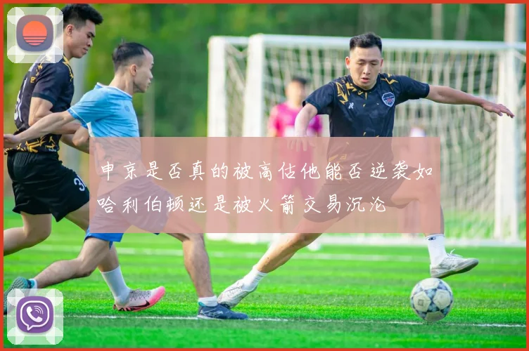 申京是否真的被高估他能否逆袭如哈利伯顿还是被火箭交易沉沦