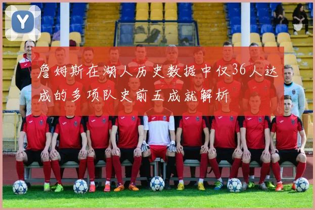 詹姆斯在湖人历史数据中仅36人达成的多项队史前五成就解析
