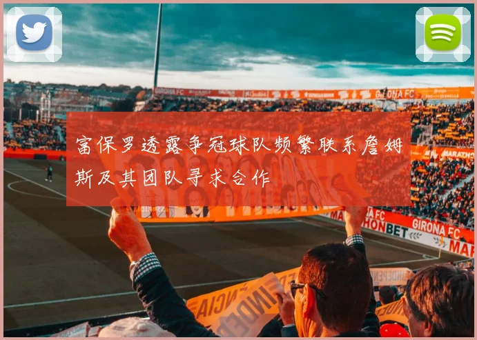 富保罗透露争冠球队频繁联系詹姆斯及其团队寻求合作