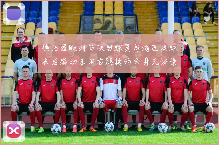 热泪盈眶利马联盟球员与梅西换球衣后感动落泪右腿梅西文身见证崇拜之情