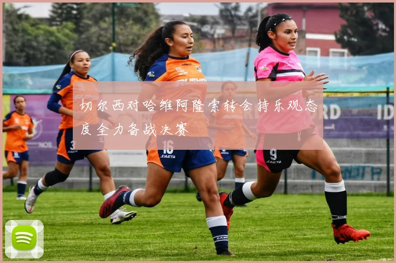 切尔西对哈维阿隆索转会持乐观态度全力备战决赛