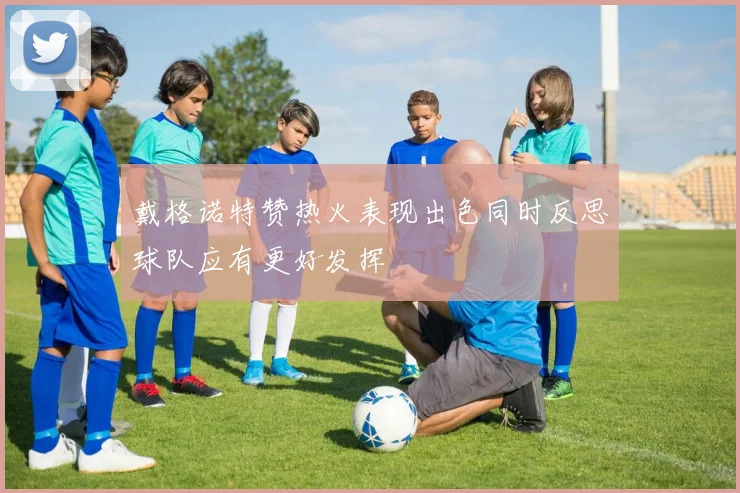 戴格诺特赞热火表现出色同时反思球队应有更好发挥