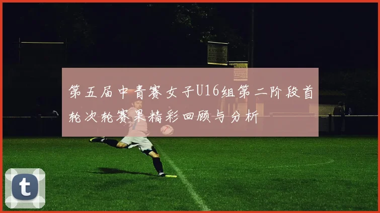 第五届中青赛女子U16组第二阶段首轮次轮赛果精彩回顾与分析