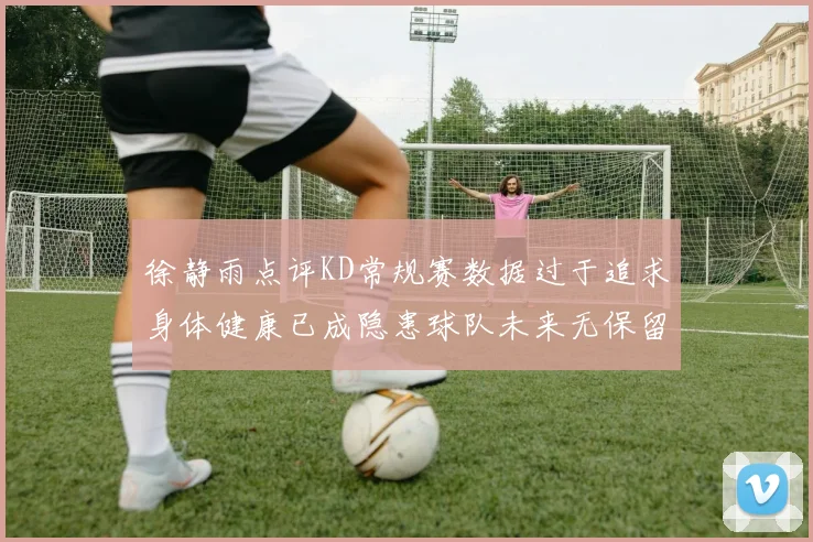 徐静雨点评KD常规赛数据过于追求身体健康已成隐患球队未来无保留意义