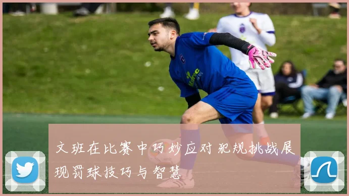 文班在比赛中巧妙应对犯规挑战展现罚球技巧与智慧