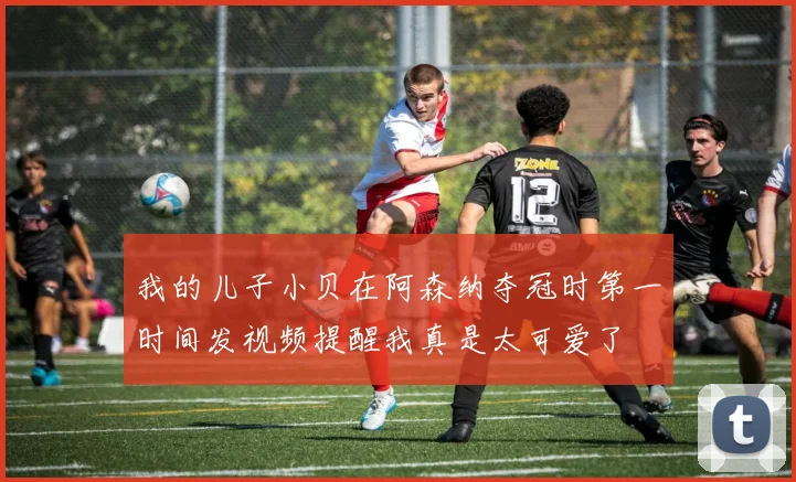 我的儿子小贝在阿森纳夺冠时第一时间发视频提醒我真是太可爱了