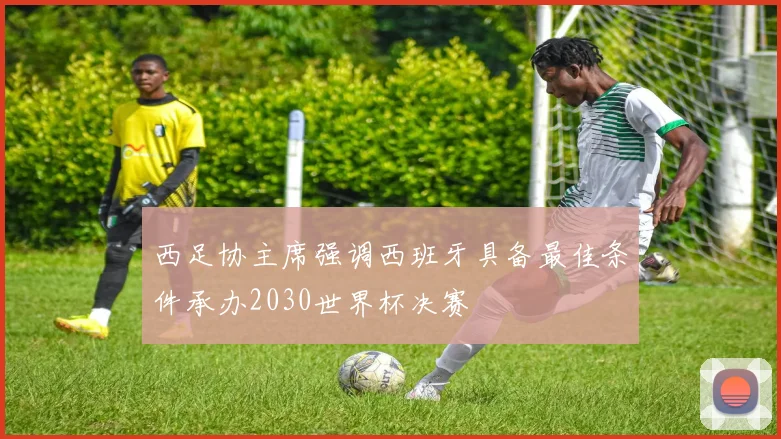 西足协主席强调西班牙具备最佳条件承办2030世界杯决赛