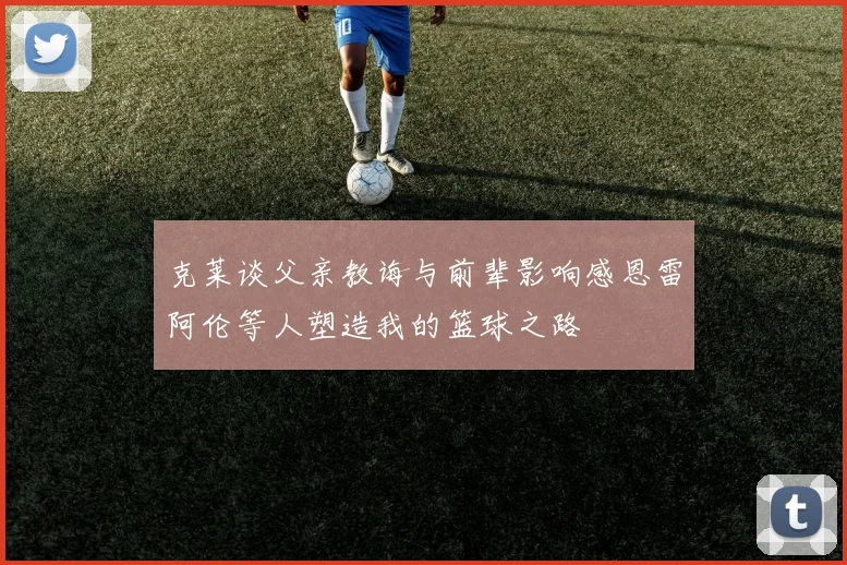 克莱谈父亲教诲与前辈影响感恩雷阿伦等人塑造我的篮球之路