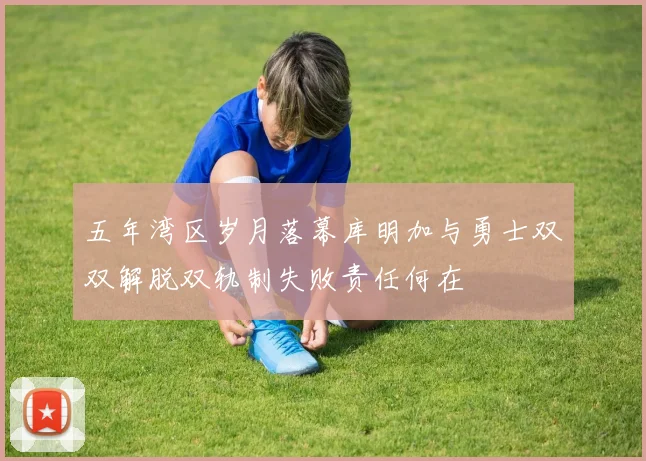 五年湾区岁月落幕库明加与勇士双双解脱双轨制失败责任何在