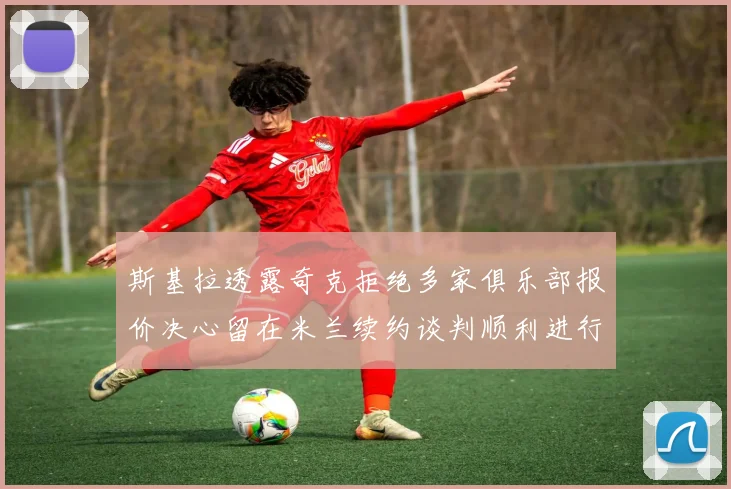 斯基拉透露奇克拒绝多家俱乐部报价决心留在米兰续约谈判顺利进行